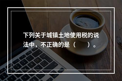 下列关于城镇土地使用税的说法中，不正确的是（　　）。