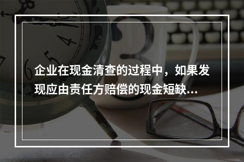 企业在现金清查的过程中，如果发现应由责任方赔偿的现金短缺，应