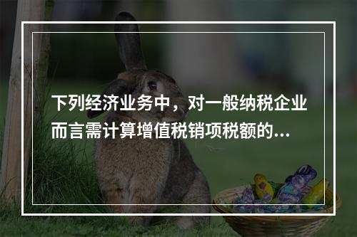 下列经济业务中，对一般纳税企业而言需计算增值税销项税额的有（