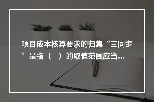 项目成本核算要求的归集“三同步”是指（　）的取值范围应当一致