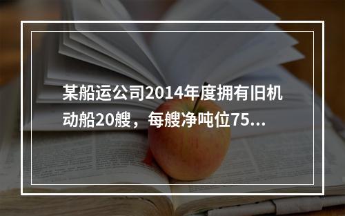 某船运公司2014年度拥有旧机动船20艘，每艘净吨位750吨