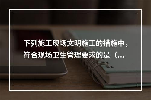 下列施工现场文明施工的措施中，符合现场卫生管理要求的是（　）