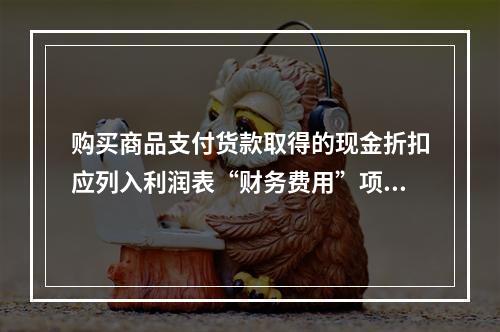 购买商品支付货款取得的现金折扣应列入利润表“财务费用”项目。