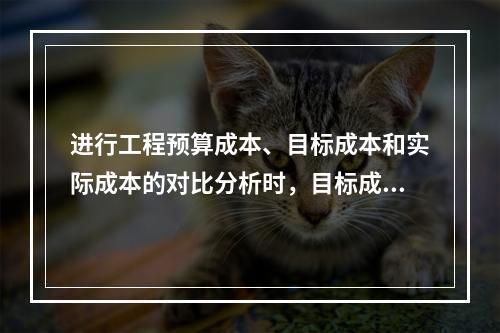 进行工程预算成本、目标成本和实际成本的对比分析时，目标成本来