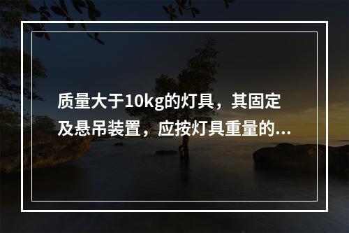 质量大于10kg的灯具，其固定及悬吊装置，应按灯具重量的（）