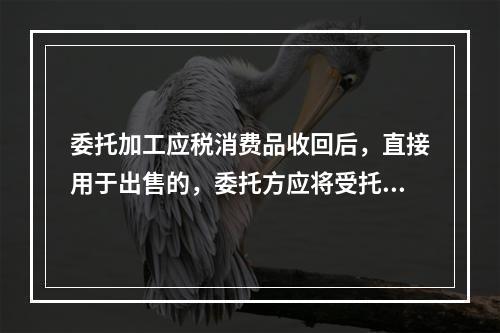 委托加工应税消费品收回后，直接用于出售的，委托方应将受托方代