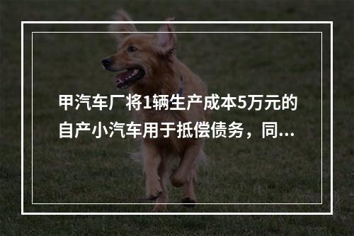 甲汽车厂将1辆生产成本5万元的自产小汽车用于抵偿债务，同型号