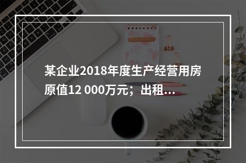 某企业2018年度生产经营用房原值12 000万元；出租房屋