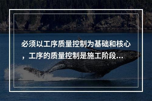 必须以工序质量控制为基础和核心，工序的质量控制是施工阶段质量