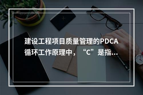 建设工程项目质量管理的PDCA循环工作原理中，“C”是指（　