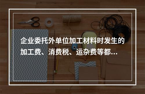 企业委托外单位加工材料时发生的加工费、消费税、运杂费等都应该