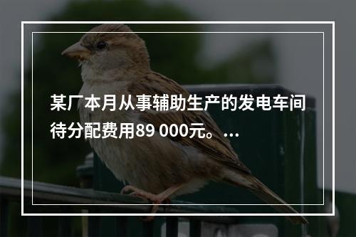 某厂本月从事辅助生产的发电车间待分配费用89 000元。本月