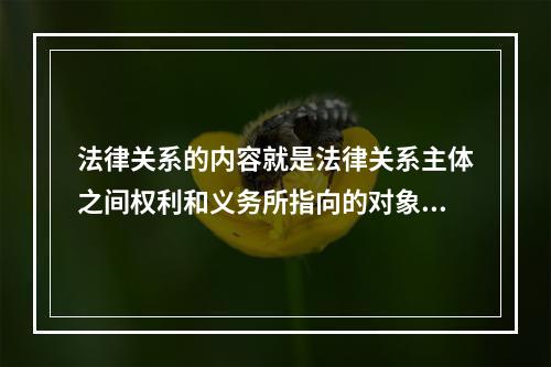 法律关系的内容就是法律关系主体之间权利和义务所指向的对象。（