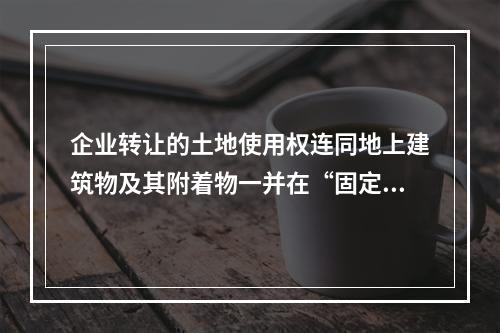 企业转让的土地使用权连同地上建筑物及其附着物一并在“固定资产