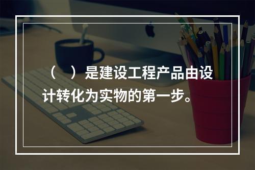 （　）是建设工程产品由设计转化为实物的第一步。