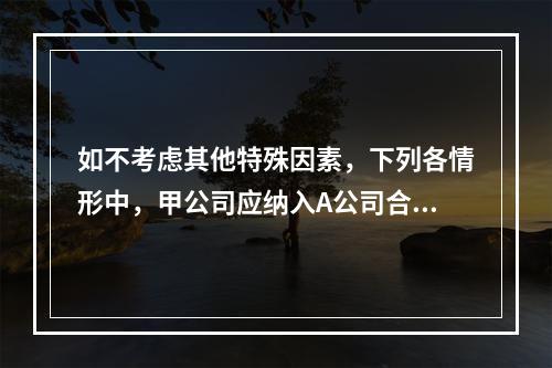 如不考虑其他特殊因素，下列各情形中，甲公司应纳入A公司合并范