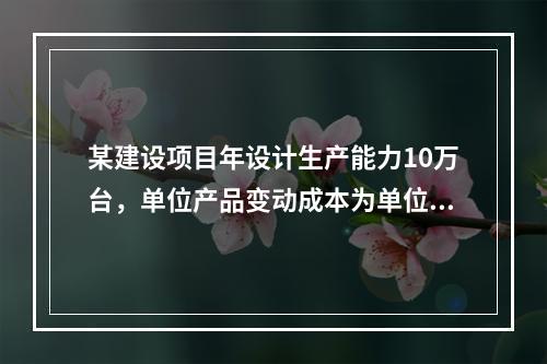 某建设项目年设计生产能力10万台，单位产品变动成本为单位产品