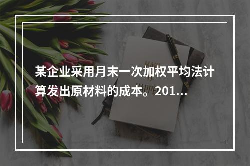 某企业采用月末一次加权平均法计算发出原材料的成本。2016年