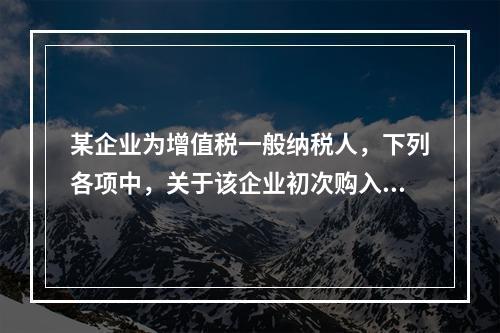 某企业为增值税一般纳税人，下列各项中，关于该企业初次购入增值