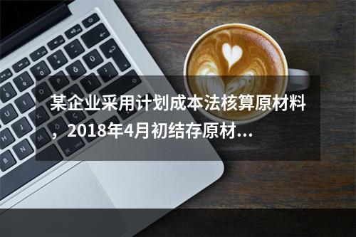 某企业采用计划成本法核算原材料，2018年4月初结存原材料计