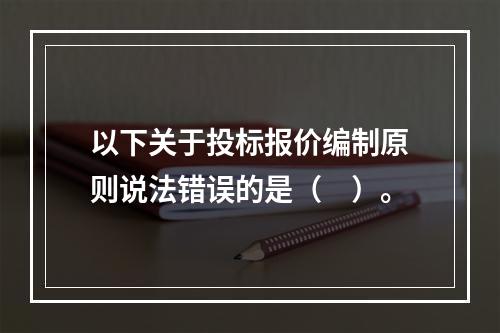 以下关于投标报价编制原则说法错误的是（　）。