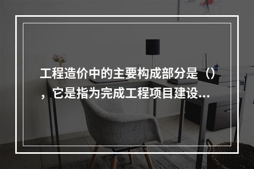 工程造价中的主要构成部分是（），它是指为完成工程项目建设，在