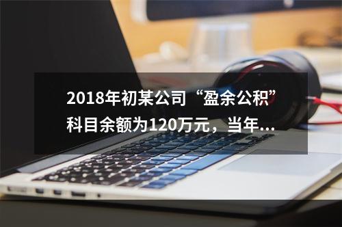 2018年初某公司“盈余公积”科目余额为120万元，当年实现