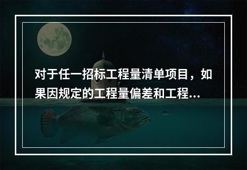 对于任一招标工程量清单项目，如果因规定的工程量偏差和工程变更