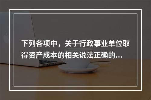 下列各项中，关于行政事业单位取得资产成本的相关说法正确的有（