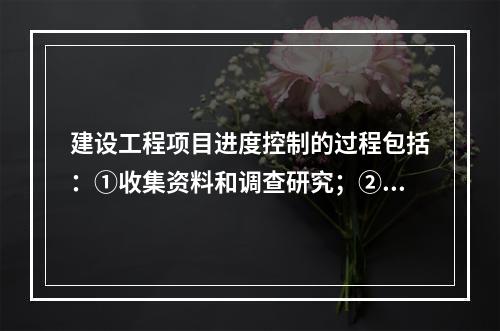 建设工程项目进度控制的过程包括：①收集资料和调查研究；②进度