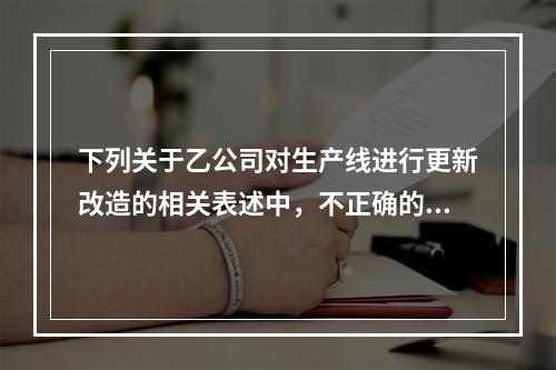 下列关于乙公司对生产线进行更新改造的相关表述中，不正确的是（