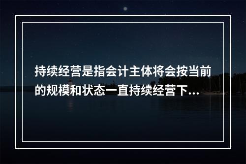 持续经营是指会计主体将会按当前的规模和状态一直持续经营下去，