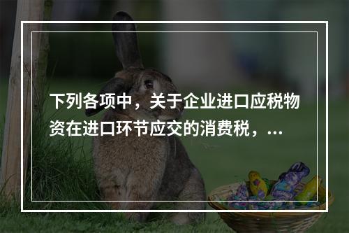 下列各项中，关于企业进口应税物资在进口环节应交的消费税，可能