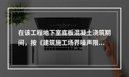 在该工程地下室底板混凝土浇筑期间，按《建筑施工场界噪声限值》