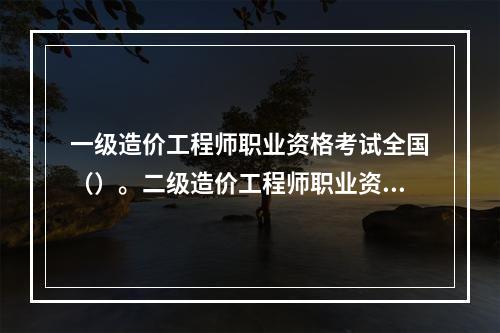 一级造价工程师职业资格考试全国（）。二级造价工程师职业资格考