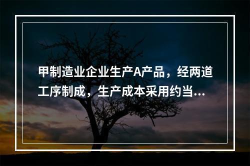 甲制造业企业生产A产品，经两道工序制成，生产成本采用约当产量