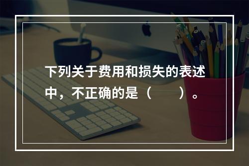 下列关于费用和损失的表述中，不正确的是（　　）。