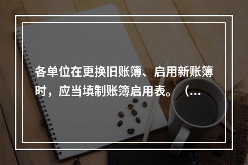 各单位在更换旧账簿、启用新账簿时，应当填制账簿启用表。（ ）