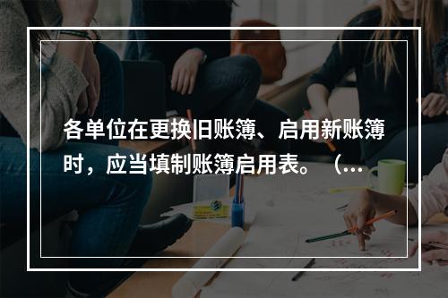 各单位在更换旧账簿、启用新账簿时，应当填制账簿启用表。（ ）