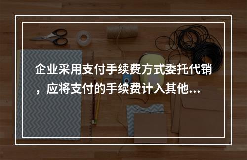 企业采用支付手续费方式委托代销，应将支付的手续费计入其他业务