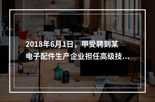 2018年6月1日，甲受聘到某电子配件生产企业担任高级技术人