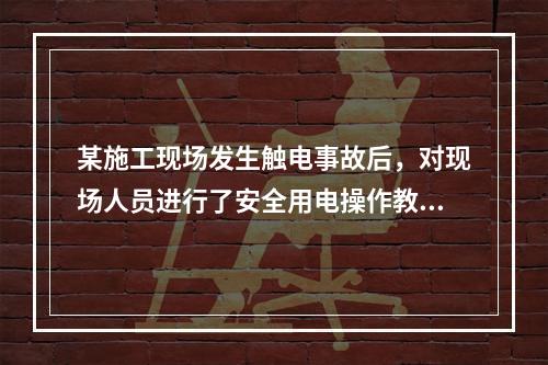 某施工现场发生触电事故后，对现场人员进行了安全用电操作教育，