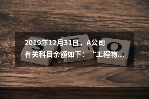 2019年12月31日，A公司有关科目余额如下：“工程物资”