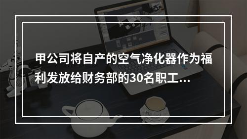 甲公司将自产的空气净化器作为福利发放给财务部的30名职工，每