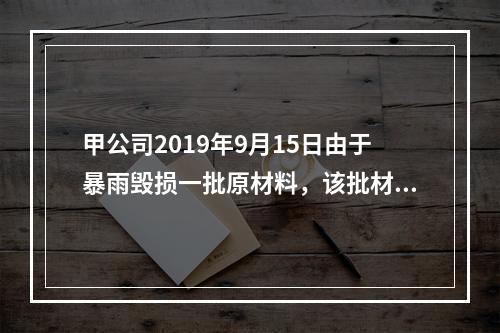 甲公司2019年9月15日由于暴雨毁损一批原材料，该批材料系