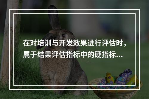 在对培训与开发效果进行评估时，属于结果评估指标中的硬指标是