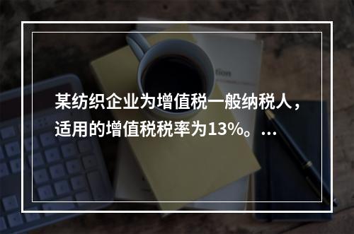 某纺织企业为增值税一般纳税人，适用的增值税税率为13%。该企