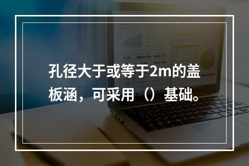 孔径大于或等于2m的盖板涵，可采用（）基础。