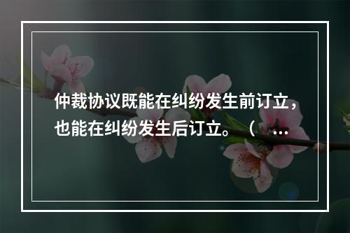 仲裁协议既能在纠纷发生前订立，也能在纠纷发生后订立。（　　）