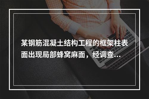 某钢筋混凝土结构工程的框架柱表面出现局部蜂窝麻面，经调查分析